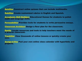 QuizStar Construct online quizzes that can include multimedia. RubiStar Create customized rubrics in English and Spanish. Arcademic Skill Builders Educational Games for students to polish math and language skills. PersuadeStar Provides tools for students to write persuasive essays. Classroom Architect Design a floor plan for the classroom. Equity Locate resources and tools to help teachers meet the needs of a diverse classroom. TrackStar View thousands of online lessons or quickly create your own. Assign-A-Day Post your own online class calendar with hyperlinks and projects. 