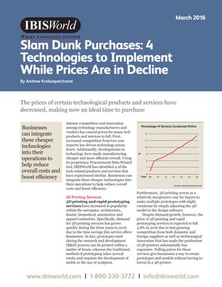 WWW.IBISWORLD.COM March 2016   1
Slam Dunk Purchases
www.ibisworld.com | 1-800-330-3772 | info@ibisworld.com
Slam Dunk Purchases: 4
Technologies to Implement
While Prices Are in Decline
By Andrew Krabeepetcharat
March 2016
Intense competition and innovation
among technology manufacturers and
vendors has caused prices for many tech
products and services to fall. First,
increased competition from low cost
imports has driven technology prices
down. Additionally, developments in
technology have made manufacturing
cheaper and more efficient overall. Using
its proprietary Procurement Data Wizard
tool, IBISWorld has identified 4 of the
tech-related products and services that
have experienced decline. Businesses can
integrate these cheaper technologies into
their operations to help reduce overall
costs and boost efficiency.
3D Printing Services
3D printing and rapid prototyping
services have increased in popularity
within the aerospace, architecture,
dental, biomedical, automotive and
apparel industries. Specifically, demand
for 3D printing services has grown
quickly during the three years to 2016
due to the time savings this service offers
businesses. In fact, prototypes used
during the research and development
(RD) process can be printed within a
matter of hours, whereas the traditional
method of prototyping takes several
weeks and requires the development of
molds or the use of sculptors.
Furthermore, 3D printing serves as a
relatively inexpensive way for buyers to
make multiple prototypes with slight
variations by simply adjusting the 3D
model in the design software.
Despite demand growth, however, the
price of 3D printing and rapid
prototyping services is expected to fall
3.8% in 2016 due to fast-growing
competition from both domestic and
foreign suppliers as well as technological
innovation that has made the production
of 3D printers substantially less
expensive. Falling prices for these
services give businesses a way to create
prototypes and models without having to
invest in a 3D printer.
The prices of certain technological products and services have
decreased, making now an ideal time to purchase
Businesses
can integrate
these cheaper
technologies
into their
operations to
help reduce
overall costs and
boost efficiency
%
Year
Percentage of Services Conducted Online
SOURCE: WWW.IBISWORLD.COM
6
7
8
9
10
11
12
20181614121008
 