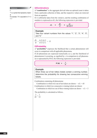 Reference                                (2)Combinations
      !                                            A “combination” is the aggregate derived when an optional count is taken
      “!” is a symbol that represents a factori-   from a particular collection of data, and the respective values are removed
      al.                                          from an equation.
      For example, “3!” is equivalent to “3 × 2
      × 1.”
                                                   If r is arbitrarily taken from the variant n, and the resulting combination of
                                                   numbers is expressed as nCr, the following expression is provided.

                                                                                       Pr
                                                                                       n                  n!
                                                                         nCr    =              =
                                                                                       r!              (n−r)! r!


                                                    Example
                                                    Take four variant numbers from the values “1”, “2”, “3”, “4”, “5”,
                                                    and “6.”

                                                   P
                                                   6 4  6×5×4×3
                                                      =         = 15
                                                   4!   4×3×2×1
                                                   (3)Probability
                                                   A “probability” expresses the likelihood that a certain phenomenon will
                                                   occur in comparison with all applicable phenomena.
                                                   If all phenomena are expressed numerically as n, and the likelihood of
                                                   phenomenon A occurring, as signiﬁed by r, in comparison to all phenome-
                                                   na is represented by P(A), the following expression is provided.

                                                                                                   r
                                                                                    P (A) =
                                                                                                   n


                                                    Example
                                                    When three out of ten lottery tickets contain a winning number,
                                                    determine the probability for drawing two consecutive winning
                                                    tickets.

                                                   Combination containing all phenomena:
                                                     Combination in which two out of ten tickets are drawn ··· 10C2 = 45
                                                   Combination in which two consecutive winning tickets are drawn:
                                                     Combination in which two out of three winning tickets are drawn ··· 3C2 = 3

                                                   The probability is calculated as follows.
                                                    3   1
                                                      =
                                                   45 15




163
 