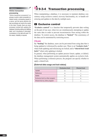 Reference
      Online transaction
                                                         9-3-4 Transaction processing
      processing
                                                   When manipulating a database, it is necessary to maintain database con-
      “Online transaction processing” is a
      process in which a client connected to a     sistency using exclusive control, recovery functionality, etc. to handle ref-
      network sends a processing request to        erencing and updates to the data by multiple users.
      a server, and the server performs the
      task accordingly and returns the results
      to the client. Usually, there are many
                                                    1   Exclusive control
      processes involved with updating the         “Exclusive control” is a function that temporarily prevents data writing
      database (including adding and deleting
                                                   on the part of one user, when two are simultaneously attempting to update
      data), and if processing is interrupted,
      inconsistency in the data will result. For   the same data in order to prevent inconsistencies from arising within the
      this reason, reliability is required.        database. To restrict access, the database is “locked.” The consistency of
                                                   the data can be maintained by restricting access.
                                                   (1)Lock
                                                   By “locking” the database, users can be prevented from using data that is
                                                   being updated or referenced by another user. There is an “exclusive lock,”
                                                   where both updating and referencing are locked, and a “shared lock (read
                                                   lock),” where only updating is locked.
                                                   In general, when performing an update process (insert, update, or delete),
                                                   the database management system automatically applies an exclusive lock.
                                                   When performing a reference process, the program can specify whether to
                                                   apply a shared lock.
                                                   [External data usage and lock status]
                                                                                      Exclusive lock          Shared lock
                                                    Update                                   ×                     ×
                                                    Reference                                ×                     ○
                                                    Delete                                   ×                     ×
                                                    Exclusive lock by other program          ×                     ×
                                                    Shared lock by other program             ×                     ○




255
 