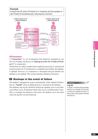 Example
 A store has 50 units of Product A in inventory and two people or-
 der Product A simultaneously, reducing the inventory

      ① Places order for 15                                               ② Places order for 20
        units of Product A                                                  units of Product A




             A                                                                       B
          User A                                                                  User B
                            Product A inventory
            :Reference                                         ×:Reference         User B is
                                        50 units                                   made to
                            lock
                            Exclusive




                                                                                   wait during
        50−15 35
                                                                                   this time
            :Update                                             :Reference
                                        35 units                                    User B
                                                   lock
                                                   Exclusive




                                                                                    acquires
                                                                    35−20 15




                                                                                                                                                  Chapter 9
          Acquire exclusive lock                                                    exclusive
          to prevent                                            :Update             lock
          referencing/updating          15 units
          by others
                                               Acquire exclusive lock
                                               to prevent




                                                                                                                                                  Technology element
                                               referencing/updating by
                                               others


(2)Transaction
A “transaction” is a set of operations that should be completed as one
unit. For example, the process of “placing an order for 15 units of Prod-
uct A” is a transaction.
Transactions are either accepted and completely processed, or rejected and
not processed at all. If a transaction is completed successfully, the database
is updated. However, if a transaction is interrupted and gets aborted, the
database is not updated. This system maintains database consistency.

 2   Backups in the event of failure
The database management system automatically writes updated informa-                                Reference
tion to a “log file” when an update process is executed on the database.                          Log ﬁle
The database and log ﬁle should be backed up regularly just in case hard-                         A “log ﬁle” is a ﬁle that records activities
ware failure occurs. If hardware failure does occur, a backup makes it pos-                       that occur on a computer. It can be used
                                                                                                  to check who accessed the data on a
sible to exchange the hardware and restore the database up to the point
                                                                                                  server, when it was accessed, and what
where the log ﬁle was last backed up.                                                             was done to it.




                                                                                                                                                 256
 
