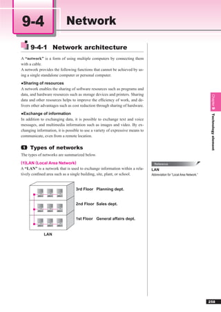 9-4                         Network

     9-4-1 Network architecture
A “network” is a form of using multiple computers by connecting them
with a cable.
A network provides the following functions that cannot be achieved by us-
ing a single standalone computer or personal computer.
●Sharing of resources
A network enables the sharing of software resources such as programs and
data, and hardware resources such as storage devices and printers. Sharing




                                                                                                                         Chapter 9
data and other resources helps to improve the efﬁciency of work, and de-
livers other advantages such as cost reduction through sharing of hardware.
●Exchange of information




                                                                                                                         TechnologyChapter 5
In addition to exchanging data, it is possible to exchange text and voice
messages, and multimedia information such as images and video. By ex-
changing information, it is possible to use a variety of expressive means to
communicate, even from a remote location.




                                                                                                                                    element
 1   Types of networks
The types of networks are summarized below.
(1)LAN (Local Area Network)                                                      Reference
A “LAN” is a network that is used to exchange information within a rela-       LAN
tively conﬁned area such as a single building, site, plant, or school.         Abbreviation for “Local Area Network.”



                                  3rd Floor Planning dept.


                                  2nd Floor Sales dept.


                                  1st Floor General affairs dept.


              LAN




                                                                                                                        258
 