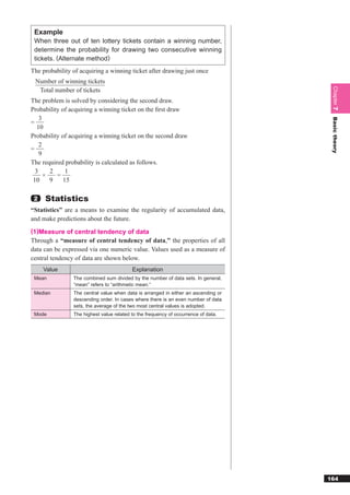 Example
 When three out of ten lottery tickets contain a winning number,
 determine the probability for drawing two consecutive winning
 tickets. (Alternate method)
The probability of acquiring a winning ticket after drawing just once
 Number of winning tickets




                                                                                     Chapter 7
  Total number of tickets
The problem is solved by considering the second draw.
Probability of acquiring a winning ticket on the ﬁrst draw
    3




                                                                                     Basic theory
=
   10
Probability of acquiring a winning ticket on the second draw
    2
=
    9
The required probability is calculated as follows.
  3     2     1
      ×   =
 10     9    15

 2   Statistics
“Statistics” are a means to examine the regularity of accumulated data,
and make predictions about the future.
(1)Measure of central tendency of data
Through a “measure of central tendency of data,” the properties of all
data can be expressed via one numeric value. Values used as a measure of
central tendency of data are shown below.
     Value                                Explanation
 Mean           The combined sum divided by the number of data sets. In general,
                “mean” refers to “arithmetic mean.”
 Median         The central value when data is arranged in either an ascending or
                descending order. In cases where there is an even number of data
                sets, the average of the two most central values is adopted.
 Mode           The highest value related to the frequency of occurrence of data.




                                                                                    164
 