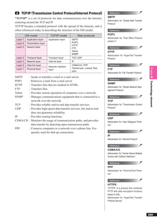2    TCP/IP (Transmission Control Protocol/Internet Protocol)                       Reference

“TCP/IP” is a set of protocols for data communication over the Internet,           SMTP
                                                                                   Abbreviation for “Simple Mail Transfer
centering around the TCP and IP.                                                   Protocol.”
TCP/IP became a standard protocol with the spread of the Internet, and is
often referenced today in describing the structure of the OSI model.                 Reference

           OSI model               TCP/IP model            Main protocols          POP3
                                                                                   Abbreviation for “Post Office Protocol
 Layer 7    Application layer    Application layer   SMTP,
                                                                                   version 3.”
 Layer 6    Presentation layer                       POP3,
                                                     HTTP,
 Layer 5    Session layer                                                            Reference
                                                     FTP,
                                                     Telnet,                       HTTP
                                                     SNMP
                                                                                   Abbreviation for “HyperText Transfer
 Layer 4    Transport layer      Transport layer     TCP, UDP                      Protocol.”
 Layer 3    Network layer        Internet layer      IP
 Layer 2    Data link layer                          CSMA/CD, PPP                    Reference
                                 Network interface
                                                     Twisted pair, coaxial, ﬁber




                                                                                                                                 Chapter 9
 Layer 1    Physical layer       layer                                             FTP
                                                     optic
                                                                                   Abbreviation for “File Transfer Protocol.”
SMTP          :   Sends or transfers e-mail to a mail server.
                                                                                     Reference
POP3          :   Retrieves e-mail from a mail server.




                                                                                                                                 Technology element
                                                                                   SNMP
HTTP          :   Transfers ﬁles that are marked in HTML.
                                                                                   Abbreviation for “Simple Network Man-
FTP           :   Transfers ﬁles.                                                  agement Protocol.”
Telnet        :   Provides remote operation of computers over a network.
SNMP          :   Manages communications equipment that is connected to a            Reference
                  network over the network.                                        TCP
TCP           :   Provides reliable end-to-end data transfer services.             Abbreviation for “Transmission Control
UDP           :   Provides high-speed data transfer services, but end-to-end       Protocol.”

                  does not guarantee reliability.
                                                                                     Reference
IP      :         Provides routing functions.
                                                                                   UDP
CSMA/CD :         Monitors the usage of communication paths, and provides          Abbreviation for “User Datagram Proto-
                  data transfer by detecting open transmission paths.              col.”
PPP           :   Connects computers to a network over a phone line. Fre-
                  quently used for dial-up connections.                              Reference
                                                                                   IP
                                                                                   Abbreviation for “Internet Protocol.”

                                                                                     Reference
                                                                                   CSMA/CD
                                                                                   Abbreviation for “Carrier Sense Multiple
                                                                                   Access with Collision Detection.”

                                                                                     Reference
                                                                                   PPP
                                                                                   Abbreviation for “Point-to-Point Proto-
                                                                                   col.”

                                                                                     Reference
                                                                                   HTTPS
                                                                                   “HTTPS” is a protocol that combines
                                                                                   HTTP with data encryption functions
                                                                                   based on SSL.
                                                                                   Abbreviation for “HyperText Transfer
                                                                                   Protocol Secure.”




                                                                                                                                268
 