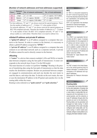 [Number of network addresses and host addresses supported]                             Reference

          Network                                                                    RFC
Class                 No. of network addresses        No. of host addresses          An “RFC” is a document prepared by
           scale
                        7                             24                             the IETF ( Internet Engineering Task
   A        Large     2 – 2 = 126                    2 – 2 = approx. 16.77 million
                        14                            16
                                                                                     Force) that describes technical informa-
   B      Medium      2 – 2 = approx. 160,000        2 – 2 = approx. 650,000         tion, speciﬁcations, and operating rules
                        21                            8
   C        Small     2 – 2 = approx. 2.09 million   2 – 2 = 254                     concerning the Internet.
* For host addresses, “0” and “1” are always reserved for special purposes. There-   IETF is an organization that develops
                                   n
  fore the number of addresses is 2 – 2 (where “n” is the number of bits).           standards for Internet technologies.
                                                                                     Abbreviation for “Request for Com-
  For network addresses, “0” and “1” are always reserved for special purposes on
                                                                        n            ments.”
  RFC 950 compliant networks. Therefore the number of addresses is 2 – 2 (where
  “n” is the number of bits). On RFC 1812 compliant networks, “0” and “1” are          Reference
  always usable as a valid subnet. Therefore there is no need to subtract two.
                                                                                     JPNIC
●Global IP address and private IP address                                            The “JPNIC” is an organization that ad-
                                                                                     ministers the NIC in Japan. It oversees
A “global IP address” is an IP address assigned to a computer that con-
                                                                                     all administration for the assignment of
nects to the Internet. In order to connect to the Internet, it is necessary to




                                                                                                                                    Chapter 9
                                                                                     IP address and domain names in Ja-
obtain a global IP address assigned by “JPNIC.”                                      pan. In order to make a corporate mail
A “private IP address” is an IP address assigned to a computer that only             server available or publish a Web serv-
                                                                                     er over the Internet, it is necessary to
connects to an individual network such as a corporate network. A private
                                                                                     apply for and acquire an IP address and




                                                                                                                                    Technology element
IP address cannot be used to directly connect to the Internet.                       domain name from JPNIC.
                                                                                     Abbreviation for “Japan Network Infor-
●Routing
                                                                                     mation Center.”
A “router” is a device that connects multiple LANs and WANs to transfer
data between computers using the best path of transmission. A router cor-              Reference
responds to the network layer (Layer 3) in the OSI model.                            NIC
The main function of a router is to perform “routing.” Routing is the proc-          The “NIC” is based in the United States,
ess of transferring data using the best path of transmission so that the data        and is the central governing body for
                                                                                     network information. It oversees all ad-
reaches the destination computer. Routers are positioned between comput-             ministration of IP addresses and sup-
ers engaged in communications and each one decides the next router to                plies IP addresses.
send the data to, and relays the data. To decide on the next router, the rout-       Abbreviation for “Network Information
er uses the destination IP address in the IP packet and searches for it in the       Center.”

routing table within the router.
                                                                                       Reference
Routing is also referred to as “path control” and “path selection.”
                                                                                     Routing table
                                                                                     A “routing table” lists routing information
                                                                                     for the send destination of packets that
                                                                                     are managed by the router. Speciﬁcally,
                                                                                     a router stores a routing table that cor-
                                                                                     responds with the destination for re-
                                                                                     ceived packets, and the networks or
                                                                                     router IP addresses through which the
                                                                                     packets are sent to the destination.
                                                                                     Routing tables can be generated and
                                                                                     managed via “static routing,” in which
                                                                                     the administrator of the router manually
                                                                                     conﬁgures each routing table, and “dy-
                                                                                     namic routing,” in which routers auto-
                                                                                     matically conﬁgure routing tables by ex-
                                                                                     changing information between routers.




                                                                                                                                   270
 