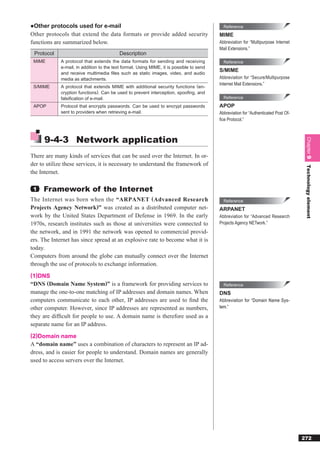 ●Other protocols used for e-mail                                                            Reference
Other protocols that extend the data formats or provide added security                    MIME
functions are summarized below.                                                           Abbreviation for “Multipurpose Internet
                                                                                          Mail Extensions.”
 Protocol                                  Description
 MIME        A protocol that extends the data formats for sending and receiving             Reference
             e-mail, in addition to the text format. Using MIME, it is possible to send
                                                                                          S/MIME
             and receive multimedia ﬁles such as static images, video, and audio
             media as attachments.                                                        Abbreviation for “Secure/Multipurpose
                                                                                          Internet Mail Extensions.”
 S/MIME      A protocol that extends MIME with additional security functions (en-
             cryption functions). Can be used to prevent interception, spooﬁng, and
             falsiﬁcation of e-mail.                                                        Reference

 APOP        Protocol that encrypts passwords. Can be used to encrypt passwords           APOP
             sent to providers when retrieving e-mail.                                    Abbreviation for “Authenticated Post Of-
                                                                                          ﬁce Protocol.”



      9-4-3 Network application




                                                                                                                                      Chapter 9
There are many kinds of services that can be used over the Internet. In or-
der to utilize these services, it is necessary to understand the framework of




                                                                                                                                      Technology element
the Internet.

 1   Framework of the Internet
The Internet was born when the “ARPANET ( Advanced Research                                 Reference
Projects Agency Network)” was created as a distributed computer net-                      ARPANET
work by the United States Department of Defense in 1969. In the early                     Abbreviation for “Advanced Research
1970s, research institutes such as those at universities were connected to                Projects Agency NETwork.”
the network, and in 1991 the network was opened to commercial provid-
ers. The Internet has since spread at an explosive rate to become what it is
today.
Computers from around the globe can mutually connect over the Internet
through the use of protocols to exchange information.
(1)DNS
“DNS (Domain Name System)” is a framework for providing services to                         Reference
manage the one-to-one matching of IP addresses and domain names. When                     DNS
computers communicate to each other, IP addresses are used to ﬁnd the                     Abbreviation for “Domain Name Sys-
other computer. However, since IP addresses are represented as numbers,                   tem.”
they are difﬁcult for people to use. A domain name is therefore used as a
separate name for an IP address.
(2)Domain name
A “domain name” uses a combination of characters to represent an IP ad-
dress, and is easier for people to understand. Domain names are generally
used to access servers over the Internet.




                                                                                                                                     272
 