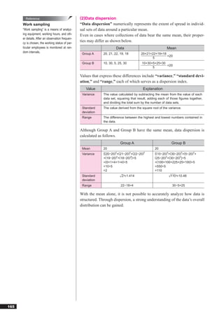 Reference                                 (2)Data dispersion
      Work sampling                               “Data dispersion” numerically represents the extent of spread in individ-
      “Work sampling” is a means of analyz-       ual sets of data around a particular mean.
      ing equipment, working hours, and oth-      Even in cases where collections of data bear the same mean, their proper-
      er details. After an observation frequen-
      cy is chosen, the working status of par-
                                                  ties may differ as shown below.
      ticular employees is monitored at ran-                             Data                               Mean
      dom intervals.                               Group A      20, 21, 22, 19, 18        20+21+22+19+18
                                                                                                         =20
                                                                                                5
                                                   Group B      10, 30, 5, 25, 30          10+30+5+25+30
                                                                                                         =20
                                                                                                 5

                                                  Values that express these differences include “variance,” “standard devi-
                                                  ation,” and “range,” each of which serves as a dispersion index.
                                                     Value                                 Explanation
                                                   Variance     The value calculated by subtracting the mean from the value of each
                                                                data set, squaring that result, adding each of those ﬁgures together,
                                                                and dividing the total sum by the number of data sets.
                                                   Standard     The value derived from the square root of the variance.
                                                   deviation
                                                   Range        The difference between the highest and lowest numbers contained in
                                                                the data.

                                                  Although Group A and Group B have the same mean, data dispersion is
                                                  calculated as follows.
                                                                            Group A                             Group B
                                                   Mean         20                                  20
                                                   Variance     {(20−20)2+(21−20)2+(22−20)2         {(10−20)2+(30−20)2+(5−20)2+
                                                                         2        2
                                                                +(19−20) +(18−20) }÷5               (25−20)2+(30−20)2}÷5
                                                                =(0+1+4+1+4)÷5                      =(100+100+225+25+100)÷5
                                                                =10÷5                               =550÷5
                                                                =2                                  =110
                                                   Standard                  2 1.414                           110 10.48
                                                   deviation
                                                   Range                    22−18=4                             30−5=25

                                                  With the mean alone, it is not possible to accurately analyze how data is
                                                  structured. Through dispersion, a strong understanding of the data’s overall
                                                  distribution can be gained.




165
 