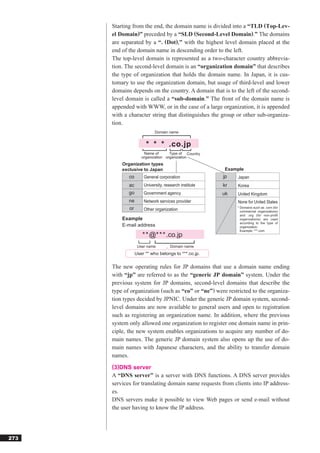 Starting from the end, the domain name is divided into a “TLD (Top-Lev-
      el Domain)” preceded by a “SLD (Second-Level Domain).” The domains
      are separated by a “. (Dot),” with the highest level domain placed at the
      end of the domain name in descending order to the left.
      The top-level domain is represented as a two-character country abbrevia-
      tion. The second-level domain is an “organization domain” that describes
      the type of organization that holds the domain name. In Japan, it is cus-
      tomary to use the organization domain, but usage of third-level and lower
      domains depends on the country. A domain that is to the left of the second-
      level domain is called a “sub-domain.” The front of the domain name is
      appended with WWW, or in the case of a large organization, it is appended
      with a character string that distinguishes the group or other sub-organiza-
      tion.
                            Domain name


                       * * * .co.jp
                      Name of       Type of Country
                     organization organization
          Organization types
          exclusive to Japan                           Example
             co       General corporation              jp   Japan
             ac       University, research institute   kr   Korea
             go       Government agency                uk   United Kingdom
             ne       Network services provider             None for United States
             or                                             * Domains such as .com (for
                      Other organization                      commercial organizations)
                                                              and .org (for non-profit
          Example                                             organizations) are used
                                                              according to the type of
          E-mail address                                      organization.
                                                              Example: ***.com
                     * * @* * * .co.jp
                   User name         Domain name
                  User ** who belongs to ***.co.jp.

      The new operating rules for JP domains that use a domain name ending
      with “jp” are referred to as the “generic JP domain” system. Under the
      previous system for JP domains, second-level domains that describe the
      type of organization (such as “co” or “ne”) were restricted to the organiza-
      tion types decided by JPNIC. Under the generic JP domain system, second-
      level domains are now available to general users and open to registration
      such as registering an organization name. In addition, where the previous
      system only allowed one organization to register one domain name in prin-
      ciple, the new system enables organizations to acquire any number of do-
      main names. The generic JP domain system also opens up the use of do-
      main names with Japanese characters, and the ability to transfer domain
      names.
      (3)DNS server
      A “DNS server” is a server with DNS functions. A DNS server provides
      services for translating domain name requests from clients into IP address-
      es.
      DNS servers make it possible to view Web pages or send e-mail without
      the user having to know the IP address.




273
 