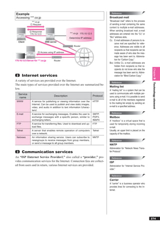 Example                                                                                   Reference

 Accessing ***.co.jp                                                                     Broadcast mail
                ***.co.jp                                                                “Broadcast mail” refers to the process
               ① Request                                                                 of sending e-mail containing the same
                                                                                         content to multiple e-mail addresses.
              ② Response                                                                 When sending broadcast mail, e-mail
              170.10.12.5                             ***.co.jp 170.10.12.5              addresses are entered into the “Cc” or
                                                      Determine IP address               “Bcc” address slots.
                                                                                         Cc: E-mail addresses of persons to re-
     Client                   DNS server
                                                                                              ceive mail are speciﬁed for refer-
                                                          Router                              ence. Addresses are visible to all
                                                                                              recipients so that recipients can be
                       ③ Access using IP address                                              made aware of who else the mes-
                                                                Internet                      sage has been sent to. Abbrevia-
170.10.12.5 Server for ***.co.jp      Router                                                  tion for “Carbon Copy.”
                                                                                         Bcc: Unlike Cc, e-mail addresses are
                                                                                              hidden from recipients so that re-
                                                                                              cipients do not know who else the




                                                                                                                                      Chapter 9
                                                                                              message has been sent to. Abbre-
 2      Internet services                                                                     viation for “Blind Carbon Copy.”

A variety of services are provided over the Internet.
                                                                                           Reference




                                                                                                                                      Technology element
The main types of services provided over the Internet are summarized be-
                                                                                         Mailing list
low.                                                                                     A “mailing list” is a system that can be
   Service                                                                               used to communicate with multiple per-
                                      Description                             Protocol   sons using e-mail. It is possible to send
    name
                                                                                         e-mail to all of the members registered
 WWW             A service for publishing or viewing information over the     HTTP
                                                                                         to the mailing list simply by sending an
                 Internet. Can be used to publish and view static images,
                 video, and audio in addition to text information (charac-               e-mail to a speciﬁed address.
                 ters).
 E-mail          A service for exchanging messages. Enables the user to       SMTP,        Reference
                 exchange messages with a specific person, similar to         POP3,      Mailbox
                 exchanging letters.                                          IMAP4      A “mailbox” is a virtual space that is
 FTP             A service for transferring ﬁles. Used to download and up-    FTP        used for temporarily storing incoming
                 load ﬁles.                                                              e-mail.
 Telnet          A server that enables remote operation of computers          Telnet     Usually, an upper limit is placed on the
                 over a network.                                                         capacity of the mailbox.
 Netnews         An information sharing service. Users can subscribe to       NNTP
                 newsgroups to receive messages from group members,                        Reference
                 or send a message to all group members.
                                                                                         NNTP
                                                                                         Abbreviation for “Network News Trans-
 3      Communication services                                                           fer Protocol.”

An “ISP (Internet Service Provider),” also called a “provider,” pro-                       Reference
vides communication services for the Internet. Connection fees are collect-              ISP
ed from users and in return, various Internet services are provided.                     Abbreviation for “Internet Service Pro-
                                                                                         vider.”

                                                                                           Reference
                                                                                         Carrier
                                                                                         A “carrier” is a business operator who
                                                                                         provides lines for connecting to the In-
                                                                                         ternet.




                                                                                                                                     274
 