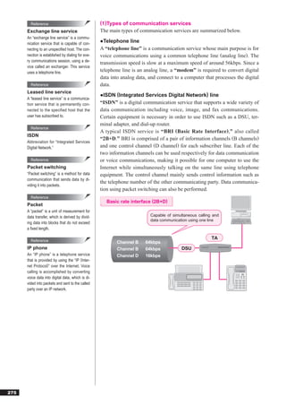 Reference                                  (1)Types of communication services
      Exchange line service                        The main types of communication services are summarized below.
      An “exchange line service” is a commu-
      nication service that is capable of con-     ●Telephone line
      necting to an unspeciﬁed host. The con-      A “telephone line” is a communication service whose main purpose is for
      nection is established by dialing for eve-   voice communications using a common telephone line (analog line). The
      ry communications session, using a de-
                                                   transmission speed is slow at a maximum speed of around 56kbps. Since a
      vice called an exchanger. This service
      uses a telephone line.                       telephone line is an analog line, a “modem” is required to convert digital
                                                   data into analog data, and connect to a computer that processes the digital
        Reference                                  data.
      Leased line service
                                                   ●ISDN (Integrated Services Digital Network) line
      A “leased line service” is a communica-
      tion service that is permanently con-        “ISDN” is a digital communication service that supports a wide variety of
      nected to the specified host that the        data communication including voice, image, and fax communications.
      user has subscribed to.                      Certain equipment is necessary in order to use ISDN such as a DSU, ter-
                                                   minal adapter, and dial-up router.
        Reference
                                                   A typical ISDN service is “BRI (Basic Rate Interface),” also called
      ISDN
                                                   “2B+D.” BRI is comprised of a pair of information channels (B channels)
      Abbreviation for “Integrated Services
      Digital Network.”                            and one control channel (D channel) for each subscriber line. Each of the
                                                   two information channels can be used respectively for data communication
        Reference                                  or voice communications, making it possible for one computer to use the
      Packet switching                             Internet while simultaneously talking on the same line using telephone
      “Packet switching” is a method for data      equipment. The control channel mainly sends control information such as
      communication that sends data by di-
                                                   the telephone number of the other communicating party. Data communica-
      viding it into packets.
                                                   tion using packet switching can also be performed.
        Reference
                                                      Basic rate interface (2B+D)
      Packet
      A “packet” is a unit of measurement for
      data transfer, which is derived by divid-                           Capable of simultaneous calling and
                                                                          data communication using one line
      ing data into blocks that do not exceed
      a ﬁxed length.

        Reference
                                                                                                         TA
                                                          Channel B     64kbps
      IP phone                                            Channel B     64kbps           DSU
      An “IP phone” is a telephone service                Channel D     16kbps
      that is provided by using the “IP (Inter-
      net Protocol)” over the Internet. Voice
      calling is accomplished by converting
      voice data into digital data, which is di-
      vided into packets and sent to the called
      party over an IP network.




275
 