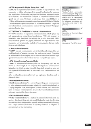 ●ADSL (Asymmetric Digital Subscriber Line)                                          Reference
“ADSL” is an asymmetric service that is capable of high-speed data com-           Broadband
munication by taking advantage of the unused bandwidth of a telephone             “Broadband” refers to a communication
line (analog line). The service is asymmetric in that the upstream (compu-        service that is capable of high-speed,
                                                                                  large bandwidth communications such
ter to network) and downstream (network to computer) communication                as ADSL and FTTH. The opposite of
speeds are not equal. Upstream speeds range from around 512kpbs to                broadband is “narrowband,” which re-
12Mpbs, while downstream speeds range from around 1Mpbs to 50Mpbs.                fers to low-speed communication serv-
This line service is particularly suited to activities that involve a high vol-   ices provided over an analog line (tele-
                                                                                  phone line).
ume of download communications such as viewing Internet Web pages
and downloading ﬁles.                                                               Reference

●FTTH (Fiber To The Home) or optical communication                                ADSL
                                                                                  Abbreviation for “Asymmetric Digital
“FTTH” is a method of high-speed communications in which optical sig-
                                                                                  Subscriber Line.”
nals are carried over optical ﬁbers. In order to use FTTH, it is necessary to
install ﬁber optic lines inside the building that receives the service. FTTH        Reference




                                                                                                                              Chapter 9
has a maximum speed of one gigabit per second, making it the fastest com-         FTTH
munication service among the methods of communication that are availa-            Abbreviation for “Fiber To The Home.”
ble to an individual user.




                                                                                                                              Technology element
●CATV (Cable television)
“CATV” is a data communication service that takes advantage of the un-
used bandwidth of a cable television line used to send video. Depending
on the cable television company that is used, the service can provide high-
speed communications of around several tens of megabits per second.
●ATM (Asynchronous Transfer Mode)
“ATM” is a method of communication for transferring cells that are
frames of a ﬁxed length. It was originally developed as a communication
technology for WANs to make it possible for a single network to carry var-
ious types of information such as voice calls, data communication, and
video.
ATM is utilized in order to effectively use high-speed data lines such as
ﬁber optic lines.
●Mobile communications
“Mobile communications” is a service for providing data communication
by using a data communication card paired with a mobile terminal such as
a laptop computer, PDA, mobile phone, or PHS handset. Since the service
relies on wireless communications, it is possible to conduct data communi-
cation anywhere within the service range.
●Packet communications
“Packet communications” is a method of communication that sends and
receives data by dividing data into small blocks of a ﬁxed size. Dividing
the data into small blocks enables multiple persons to share and effectively
use a single communications line. It is widely used as it is not prone to
problems such as line interruption.




                                                                                                                             276
 