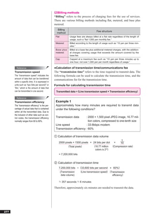 (2)Billing methods
                                                  “Billing” refers to the process of charging fees for the use of services.
                                                  There are various billing methods including ﬂat, metered, and base plus
                                                  metered.
                                                    Billing
                                                                                           Fee structure
                                                    method
                                                   Flat         Usage fees are always billed at a ﬂat rate regardless of the length of
                                                                usage, such a “ﬂat 1,000 yen monthly fee.”
                                                   Metered      Billed according to the length of usage such as “10 yen per three min-
                                                                utes.”
                                                   Base plus    Billed at a base fee plus additional metered charges, with the addition-
                                                   metered      al charges covering usage that exceeds the amount covered by the
                                                                base fee.
                                                   Cap          Capped at a maximum fee such as “10 yen per three minutes up to
                                                                one hour, not over 1,000 yen per month regardless of usage.”

        Reference                                 ●Calculation of transmission time/communications fee
      Transmission speed                          The “transmission time” refers to the time required to transmit data. The
      The “transmission speed” indicates the      following formula can be used to calculate the transmission time, and the
      amount of data that can be transferred      communications fee for the transmission time.
      within a speciﬁc time. It is expressed in
      units such as “bps (bits per second)” or    Formula for calculating transmission time
      “B/s,” which is the amount of data that
      can be transmitted in one second.            Transmitted data ÷ (Line transmission speed × Transmission efﬁciency)

        Reference
      Transmission efﬁciency                       Example 1
      The “transmission efﬁciency” is the per-     Approximately how many minutes are required to transmit data
      centage of actual data that is contained     under the following conditions?
      within all the transmitted data. Due to
      the inclusion of other data such as con-
      trol codes, the transmission efficiency      Transmission data      : 2000 × 1,500 pixel JPEG image, 16.77 mil-
      normally ranges from 60 to 80%.                                       lion colors, compressed to one-tenth size
                                                   Line speed             : 33.6kbps modem
                                                   Transmission efﬁciency : 60%

                                                  ① Calculation of transmission data volume
                                                                                                                   1
                                                      2000 pixels × 1500 pixels × 24 bits per dot             ×   10
                                                              (Total pixels)       (16.77 million           (Compression rate)
                                                                                    colors is 224)
                                                      = 7,200,000 bits


                                                  ② Calculation of transmission time
                                                      7,200,000 bits ÷ (33,600 bits per second × 60%)
                                                       (Transmission   (Line transmission speed) (Transmission
                                                        data volume)                               efficiency)

                                                          357 seconds     6 minutes

                                                  Therefore, approximately six minutes are needed to transmit the data.




277
 