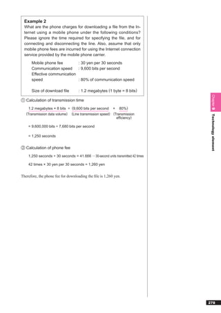 Example 2
  What are the phone charges for downloading a ﬁle from the In-
  ternet using a mobile phone under the following conditions?
  Please ignore the time required for specifying the ﬁle, and for
  connecting and disconnecting the line. Also, assume that only
  mobile phone fees are incurred for using the Internet connection
  service provided by the mobile phone carrier.

      Mobile phone fee        : 30 yen per 30 seconds
      Communication speed     : 9,600 bits per second
      Effective communication
      speed                   : 80% of communication speed

      Size of download ﬁle          : 1.2 megabytes (1 byte = 8 bits)




                                                                                   Chapter 9
① Calculation of transmission time

     1.2 megabytes × 8 bits ÷ (9,600 bits per second × 80%)
   (Transmission data volume) (Line transmission speed) (Transmission




                                                                                   Technology element
                                                          efﬁciency)

    = 9,600,000 bits ÷ 7,680 bits per second

    = 1,250 seconds


② Calculation of phone fee

    1,250 seconds ÷ 30 seconds = 41.666 ···30-second units transmitted 42 times

    42 times × 30 yen per 30 seconds = 1,260 yen


Therefore, the phone fee for downloading the ﬁle is 1,260 yen.




                                                                                  278
 