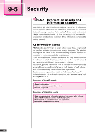 9-5   Security
                   9-5-1 Information assets and
                         information security
              Corporations and other organizations handle a wide variety of information
              such as personal information and conﬁdential information, and also share
              information using computers. “Information” of this type is an important
              “asset,” regardless of whether it is from the perspective of a corporation,
              organization, or educational institution. These information assets must be
              strictly managed.


               1   Information assets
              “Information assets” refers to assets whose value should be protected
              such as data, software, computers, and network equipment. The adoption
              of computers and spread of the Internet has rapidly increased the use of in-
              formation by corporations and other organizations.
              When a corporation has customer information that only it should use and
              the information is leaked to the outside, it can hurt the competitiveness of
              the corporation and ultimately threaten its very existence.
              In addition, personal information such as customer information must be
              protected from the standpoint of privacy, while leakage of such informa-
              tion is certain to damage the credibility of the organization.
              For these reason, organizations must treat “information” as “assets.”
              Information assets can be broadly categorized into “tangible assets” and
              “intangible assets.”
              Examples of tangible assets

               • Data printed on paper
               • Hardware such as servers and computers
               • Network equipment


              Examples of intangible assets

               • Data such as customer information, personal information, sales informa-
                 tion, and information concerning intellectual property
               • Software such as operating systems and applications
               • Knowledge and experience of people




279
 