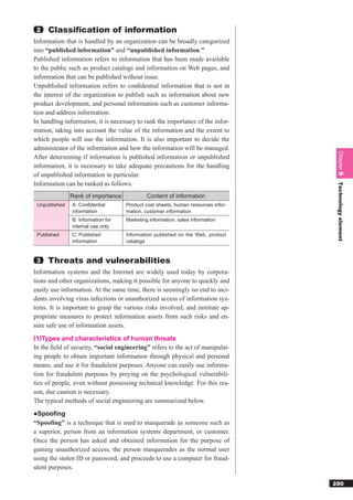 2   Classiﬁcation of information
Information that is handled by an organization can be broadly categorized
into “published information” and “unpublished information.”
Published information refers to information that has been made available
to the public such as product catalogs and information on Web pages, and
information that can be published without issue.
Unpublished information refers to conﬁdential information that is not in
the interest of the organization to publish such as information about new
product development, and personal information such as customer informa-
tion and address information.
In handling information, it is necessary to rank the importance of the infor-
mation, taking into account the value of the information and the extent to
which people will use the information. It is also important to decide the
administrator of the information and how the information will be managed.




                                                                                   Chapter 9
After determining if information is published information or unpublished
information, it is necessary to take adequate precautions for the handling
of unpublished information in particular.
Information can be ranked as follows.




                                                                                   Technology element
               Rank of importance            Content of information
 Unpublished   A: Conﬁdential       Product cost sheets, human resources infor-
               information          mation, customer information
               B: Information for   Marketing information, sales information
               internal use only
 Published     C: Published         Information published on the Web, product
               information          catalogs


 3   Threats and vulnerabilities
Information systems and the Internet are widely used today by corpora-
tions and other organizations, making it possible for anyone to quickly and
easily use information. At the same time, there is seemingly no end to inci-
dents involving virus infections or unauthorized access of information sys-
tems. It is important to grasp the various risks involved, and institute ap-
propriate measures to protect information assets from such risks and en-
sure safe use of information assets.
(1)Types and characteristics of human threats
In the ﬁeld of security, “social engineering” refers to the act of manipulat-
ing people to obtain important information through physical and personal
means, and use it for fraudulent purposes. Anyone can easily use informa-
tion for fraudulent purposes by preying on the psychological vulnerabili-
ties of people, even without possessing technical knowledge. For this rea-
son, due caution is necessary.
The typical methods of social engineering are summarized below.
●Spoofing
“Spoofing” is a technique that is used to masquerade as someone such as
a superior, person from an information systems department, or customer.
Once the person has asked and obtained information for the purpose of
gaining unauthorized access, the person masquerades as the normal user
using the stolen ID or password, and proceeds to use a computer for fraud-
ulent purposes.

                                                                                  280
 
