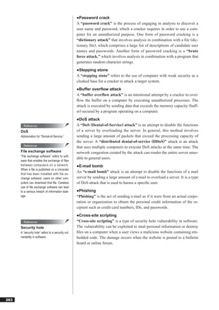 ●Password crack
                                                    A “password crack” is the process of engaging in analysis to discover a
                                                    user name and password, which a cracker requires in order to use a com-
                                                    puter for an unauthorized purpose. One form of password cracking is a
                                                    “dictionary attack” that involves analysis in combination with a ﬁle (dic-
                                                    tionary ﬁle), which comprises a large list of descriptions of candidate user
                                                    names and passwords. Another form of password cracking is a “brute
                                                    force attack,” which involves analysis in combination with a program that
                                                    generates random character strings.
                                                    ●Stepping stone
                                                    A “stepping stone” refers to the use of computer with weak security as a
                                                    cloaked base for a cracker to attack a target system.
                                                    ●Buffer overflow attack
                                                    A “buffer overflow attack” is an intentional attempt by a cracker to over-
                                                    ﬂow the buffer on a computer by executing unauthorized processes. The
                                                    attack is executed by sending data that exceeds the memory capacity (buff-
                                                    er) secured by a program operating on a computer.
                                                    ●DoS attack
        Reference                                   A “DoS (Denial-of-Service) attack” is an attempt to disable the functions
      DoS                                           of a server by overloading the server. In general, this method involves
      Abbreviation for “Denial-of-Service.”         sending a large amount of packets that exceed the processing capacity of
                                                    the server. A “distributed denial-of-service (DDoS)” attack is an attack
        Reference
                                                    that uses multiple computers to execute DoS attacks at the same time. The
      File exchange software                        network congestion created by the attack can render the entire server unus-
      “File exchange software” refers to soft-
                                                    able to general users.
      ware that enables the exchange of ﬁles
      between computers on a network.               ●E-mail bomb
      When a ﬁle is published on a computer
                                                    An “e-mail bomb” attack is an attempt to disable the functions of a mail
      that has been installed with file ex-
      change software, users on other com-          server by sending a large amount of e-mail to overload a server. It is a type
      puters can download that ﬁle. Careless        of DoS attack that is used to harass a speciﬁc user.
      use of ﬁle exchange software can lead
      to a serious breach of information leak-      ●Phishing
      age.                                          “Phishing” is the act of sending e-mail as if it were from an actual corpo-
                                                    ration or organization to obtain the personal credit information of the re-
                                                    cipient such as credit card numbers, IDs, and passwords.
                                                    ●Cross-site scripting
        Reference                                   “Cross-site scripting” is a type of security hole vulnerability in software.
      Security hole                                 The vulnerability can be exploited to steal personal information or destroy
      A “security hole” refers to a security vul-   ﬁles on a computer when a user views a malicious website containing em-
      nerability in software.                       bedded code. The damage occurs when the website is posted to a bulletin
                                                    board or online forum.




283
 