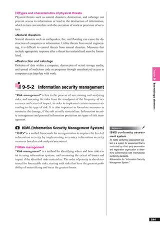 (3)Types and characteristics of physical threats
Physical threats such as natural disasters, destruction, and sabotage can
prevent access to information or lead to the destruction of information,
which in turn can interfere with the execution of work or provision of serv-
ices.
●Natural disasters
Natural disasters such as earthquakes, ﬁre, and ﬂooding can cause the de-
struction of computers or information. Unlike threats from social engineer-
ing, it is difﬁcult to control threats from natural disasters. Measures that
include appropriate response after a threat has materialized must be formu-
lated.
●Destruction and sabotage
Deletion of data within a computer, destruction of actual storage media,
and spread of malicious code or programs through unauthorized access to




                                                                                                                             Chapter 9
computers can interfere with work.




                                                                                                                             Technology element
      9-5-2 Information security management
“Risk management” refers to the process of ascertaining and analyzing
risks, and assessing the risks from the standpoint of the frequency of oc-
currence and extent of impact, in order to implement certain measures ac-
cording to the type of risk. It is also important to formulate measures to
minimize the damage, if the risk actually materializes. Information securi-
ty management and personal information protection are types of risk man-
agement.

 1   ISMS (Information Security Management System)                                  Reference

“ISMS” is a uniﬁed framework for an organization to improve the level of          ISMS conformity assess-
information security by implementing necessary information security               ment system
                                                                                  An ISMS conformity assessment sys-
measures based on risk analysis/assessment.
                                                                                  tem is a system for assessment that is
(1)Risk management                                                                conducted by a third party examination
                                                                                  and registration organization to deter-
“Risk management” is a method for identifying where and how risks ex-             mine conformance with international
ist in using information systems, and measuring the extent of losses and          conformity standards.
impact if the identiﬁed risks materialize. The order of priority is also deter-   Abbreviation for “Information Security
mined for foreseeable risks, starting with risks that have the greatest prob-     Management System.”

ability of materializing and incur the greatest losses.




                                                                                                                            284
 