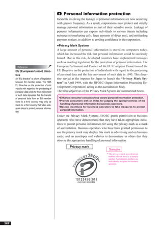 4   Personal information protection
                                                   Incidents involving the leakage of personal information are now occurring
                                                   with greater frequency. As a result, corporations must protect and strictly
                                                   manage personal information as part of their valuable assets. Leakage of
                                                   personal information can expose individuals to various threats including
                                                   nuisance telemarketing calls, large amounts of direct mail, and misleading
                                                   payment notices, in addition to eroding conﬁdence in the corporation.
                                                   ●Privacy Mark System
                                                   A large amount of personal information is stored on computers today,
                                                   which has increased the risk that personal information could be carelessly
                                                   leaked. Due to this risk, developed countries have implemented measures
                                                   such as enacting legislation for the protection of personal information. The
        Reference                                  European Parliament and Council of the EU (European Union) issued the
      EU (European Union) direc-                   EU Directive on the protection of individuals with regard to the processing
      tive                                         of personal data and the free movement of such data in 1995. This direc-
      An “EU directive” is a form of legislation   tive served as the impetus for Japan to launch the “Privacy Mark Sys-
      between EU member states. The 1995           tem” in April 1998, with the JIPDEC (Japan Information Processing De-
      EU Directive on the protection of indi-
                                                   velopment Corporation) acting as the accreditation body.
      viduals with regard to the processing of
      personal data and the free movement          The three objectives of the Privacy Mark System are summarized below.
      of such data stipulates that the transfer
      of personal data from an EU member            • Enhance consumer consciousness toward personal information protection.
      state to a third country may only be          • Provide consumers with an index for judging the appropriateness of the
                                                      handling of personal information by business operators.
      made to a third country that takes ade-
                                                    • Bestow incentives for business operators to take measures to protect
      quate steps to protect personal informa-
                                                      personal information.
      tion.
                                                   Under the Privacy Mark System, JIPDEC grants permission to business
                                                   operators who have demonstrated that they have taken appropriate initia-
                                                   tives to protect personal information for using the privacy mark as a mark
                                                   of accreditation. Business operators who have been granted permission to
                                                   use the privacy mark may display this mark in advertising and on business
                                                   cards, and on envelopes and websites to demonstrate to others that they
                                                   observe the appropriate handling of personal information.

                                                             Privacy mark
                                                                                              Sample
                                                                                            * The privacy mark accreditation
                                                                                              number shown here is a sample
                                                                                              number. Accreditation numbers are
                                                                                              individually assigned to business
                                                                                              operators.




287
 