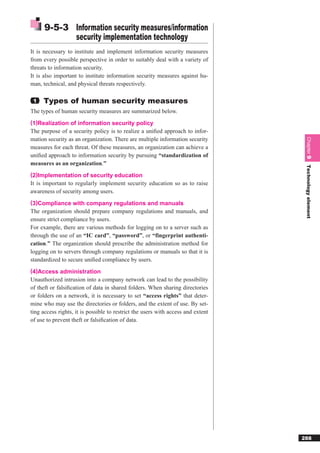 9-5-3 Information security measures/information
            security implementation technology
It is necessary to institute and implement information security measures
from every possible perspective in order to suitably deal with a variety of
threats to information security.
It is also important to institute information security measures against hu-
man, technical, and physical threats respectively.

 1   Types of human security measures
The types of human security measures are summarized below.
(1)Realization of information security policy
The purpose of a security policy is to realize a uniﬁed approach to infor-
mation security as an organization. There are multiple information security




                                                                                   Chapter 9
measures for each threat. Of these measures, an organization can achieve a
uniﬁed approach to information security by pursuing “standardization of
measures as an organization.”




                                                                                   Technology element
(2)Implementation of security education
It is important to regularly implement security education so as to raise
awareness of security among users.
(3)Compliance with company regulations and manuals
The organization should prepare company regulations and manuals, and
ensure strict compliance by users.
For example, there are various methods for logging on to a server such as
through the use of an “IC card”, “password”, or “fingerprint authenti-
cation.” The organization should prescribe the administration method for
logging on to servers through company regulations or manuals so that it is
standardized to secure uniﬁed compliance by users.
(4)Access administration
Unauthorized intrusion into a company network can lead to the possibility
of theft or falsiﬁcation of data in shared folders. When sharing directories
or folders on a network, it is necessary to set “access rights” that deter-
mine who may use the directories or folders, and the extent of use. By set-
ting access rights, it is possible to restrict the users with access and extent
of use to prevent theft or falsiﬁcation of data.




                                                                                  288
 