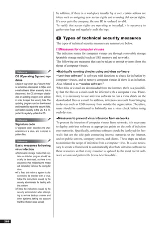 In addition, if there is a workplace transfer by a user, certain actions are
                                                   taken such as assigning new access rights and revoking old access rights.
                                                   If a user quits the company, the user ID is rendered invalid.
                                                   To verify that access rights are operating as intended, it is necessary to
                                                   gather user logs and regularly audit the logs.

                                                    2   Types of technical security measures
                                                   The types of technical security measures are summarized below.
                                                   (1)Measures for computer viruses
                                                   The infection routes for computer viruses are through removable storage
                                                   (portable storage media) such as USB memory and networks.
                                                   The following are measures that can be taken to protect systems from the
                                                   threat of computer viruses.

        Reference                                  ●Habitually running checks using antivirus software
      OS (Operating System) up-                    “Antivirus software” is software with functions to check for infection by
      dates                                        computer viruses, and to remove computer viruses if there is an infection.
      A type of bug known as a “security hole”     Also referred to as “vaccine software.”
      is sometimes discovered in OSes and          When ﬁles or e-mail are downloaded from the Internet, there is a possibili-
      e-mail software. When a security hole is
      discovered, the OS developer distrib-
                                                   ty that the ﬁles or e-mail could be infected with a computer virus. There-
      utes an updating program on its website      fore, it is necessary to use antivirus software to run a virus check on the
      in order to repair the security hole. The    downloaded ﬁles or e-mail. In addition, infection can result from bringing
      updating program can be downloaded           in devices such as USB memory from outside the organization. Therefore,
      and installed to repair the security hole,
      and restore security to the OS. It is im-
                                                   users should be conditioned to habitually run a virus check before using
      portant to regularly update the OS.          such devices.
                                                   ●Measures to prevent virus intrusion from networks
        Reference
                                                   To prevent the intrusion of computer viruses from networks, it is necessary
      Signature code
      A “signature code” describes the char-
                                                   to deploy antivirus software at appropriate points on the path of infection
      acteristics of a virus, and is stored in     over networks. Speciﬁcally, antivirus software should be deployed for ﬁre-
      pattern ﬁles.                                walls that are the sole path connecting internal networks to the Internet,
                                                   and on public servers, company servers, and clients. These steps are taken
        Reference
                                                   to minimize the scope of infection from a computer virus. It is also neces-
      Basic measures following
                                                   sary to create a framework to automatically distribute antivirus software to
      virus infection
                                                   these resources so that every resource is updated to the most recent soft-
      ● Removable storage media that con-
        tains an infected program should ba-       ware version and pattern ﬁle (virus detection data).
        sically be destroyed, as there is no
        assurance that initializing the media
        will completely remove the computer
        virus.
      ● If a ﬁxed disk within a system is dis-
        covered to be infected with a virus,
        follow the instructions issued by the
        security administrator for dealing with
        the problem.
      ● Follow the instructions issued by the
        security administrator when attempt-
        ing to restore backup systems and
        other systems, taking into account
        that the infection could spread.




289
 