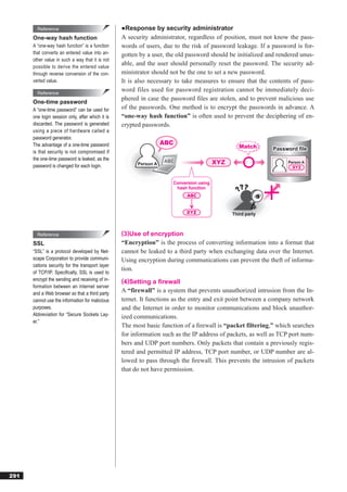 Reference                                 ●Response by security administrator
      One-way hash function                       A security administrator, regardless of position, must not know the pass-
      A “one-way hash function” is a function     words of users, due to the risk of password leakage. If a password is for-
      that converts an entered value into an-     gotten by a user, the old password should be initialized and rendered unus-
      other value in such a way that it is not
      possible to derive the entered value
                                                  able, and the user should personally reset the password. The security ad-
      through reverse conversion of the con-      ministrator should not be the one to set a new password.
      verted value.                               It is also necessary to take measures to ensure that the contents of pass-
        Reference
                                                  word files used for password registration cannot be immediately deci-
                                                  phered in case the password ﬁles are stolen, and to prevent malicious use
      One-time password
      A “one-time password” can be used for       of the passwords. One method is to encrypt the passwords in advance. A
      one login session only, after which it is   “one-way hash function” is often used to prevent the deciphering of en-
      discarded. The password is generated        crypted passwords.
      using a piece of hardware called a
      password generator.
      The advantage of a one-time password                         ABC
                                                                                                  Match      Password file
      is that security is not compromised if
      the one-time password is leaked, as the
                                                        Person A                         XYZ                      Person A
      password is changed for each login.


                                                                      Conversion using
                                                                       hash function




                                                                                               Third party



        Reference                                 (3)Use of encryption
      SSL                                         “Encryption” is the process of converting information into a format that
      “SSL” is a protocol developed by Net-       cannot be leaked to a third party when exchanging data over the Internet.
      scape Corporation to provide communi-       Using encryption during communications can prevent the theft of informa-
      cations security for the transport layer
                                                  tion.
      of TCP/IP. Speciﬁcally, SSL is used to
      encrypt the sending and receiving of in-    (4)Setting a ﬁrewall
      formation between an Internet server
      and a Web browser so that a third party
                                                  A “firewall” is a system that prevents unauthorized intrusion from the In-
      cannot use the information for malicious    ternet. It functions as the entry and exit point between a company network
      purposes.                                   and the Internet in order to monitor communications and block unauthor-
      Abbreviation for “Secure Sockets Lay-       ized communications.
      er.”
                                                  The most basic function of a ﬁrewall is “packet filtering,” which searches
                                                  for information such as the IP address of packets, as well as TCP port num-
                                                  bers and UDP port numbers. Only packets that contain a previously regis-
                                                  tered and permitted IP address, TCP port number, or UDP number are al-
                                                  lowed to pass through the ﬁrewall. This prevents the intrusion of packets
                                                  that do not have permission.




291
 