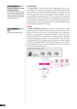 Reference                                  ●Content filter
      Security settings for e-mail                 A “content filter” is a function that blocks inappropriate content to pre-
      and Web browsers                             vent leakage of information. For example, an educational institution may
      E-mail software and Web browsers pro-        place restrictions on accessing harmful Web pages to discourage viewing
      vide functions for setting the security
                                                   of certain sites such as those containing adult or violent content. This can
      level of the software. Setting a high se-
      curity level can help to prevent intrusion   be accomplished by preparing a list of URLs of harmful Web pages and
      from viruses, hackers, etc.                  blocking access to them, or blocking access to Web pages that use speciﬁc
                                                   words or phrases. Corporations also use content ﬁltering to ban the view-
                                                   ing of Web pages that are unrelated to work, or to prevent leakage of infor-
                                                   mation through message boards or blogs.
                                                   (6)DMZ
        Reference                                  A “DMZ (DeMilitarized Zone)” is an area of a network that is estab-
      DMZ                                          lished between the company network and an external network such as the
      Abbreviation for “DeMilitarized Zone.”       Internet. Web servers, mail servers, and proxy servers that a corporation
                                                   publishes over the Internet are situated in the DMZ. A server that is pub-
                                                   lished in the DMZ can be accessed from company networks, while also
                                                   permitting access from the Internet. It is also permitted to access the Inter-
                                                   net through the DMZ, but company networks cannot be accessed through
                                                   the DMZ. Establishing a DMZ is useful for preventing the spread of dam-
                                                   age to company networks, if a server published on the Internet is compro-
                                                   mised through unauthorized access.
                                                    Company network (company LAN)




                                                            Web server
                                                            for internal use



                                                                                                         Proxy     Web      Mail
                                                                                                         server    server   server



                                                                                    Firewall
                                                                                                                  DMZ


                                                                           Router




                                                                                     Internet




293
 