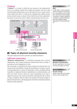 (7)Callback                                                                              Reference
“Callback” is a system in which the user connects to the authentication                RAS
server of a company network from outside the company. The line is then                 A “RAS” refers to a dial-up connection
severed and the authentication server calls back the user. It can be used to           service for computers in a remote loca-
                                                                                       tion, using telephone lines or ISDN
verify whether the caller is a valid user by conﬁguring the callback system            lines. It allows users to take advantage
to deny network access to anyone whose number has not been registered to               of resources on company networks by
the system. It can also be used to reduce communications costs for users.              connecting to a company authentication
                                                                                       server from outside the company.
      Company network                                                                  Abbreviation for “Remote Access Serv-
                                                                                       ice.”
                                            Server                  Server




                           Authentication              User A1 : 06-1234-222X
                               server                  User A2 : 03-8888-999X




                                                                                                                                   Chapter 9
                request
                Access


                               permission
                               Access




                                            Telephone network
                                                                 Deny access if not
                                                                 a registered number




                                                                                                                                   Technology element
                                               Access request
     Call back the
     registered
     phone number
                          A1                              A2




               Call from 06-1234-222X                Call from 03-4444-999X


 3   Types of physical security measures
The types of physical security measures are summarized below.
(1)Biometric authentication
“Biometric authentication” is a matching technology that is used for                     Reference
identiﬁcation, and is based on physical characteristics that are unique to             Biometric authentication
each person such as ﬁngerprints or veins.                                              “Biometric authentication” was coined
The advantages of identification based on physical characteristics are                 from the words “biology” and “metrics.”

strong security and inability to forget the identiﬁcation. Currently, research
is being conducted on a variety of technologies, which is gradually making               Reference

it possible to implement biometric authentication as technical hurdles, and            Secular change
clear cost issues. However, there are various outstanding issues such as               “Secular change” refers to the changes
                                                                                       that occur over the passage of time.
support for persons who cannot use biometric authentication due to illness
or injury. In addition, there are other issues dealing with secular changes in
physical characteristics, and management of biometric information that has
been previously registered.




                                                                                                                                  294
 