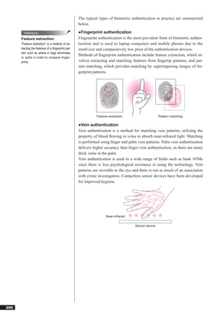 The typical types of biometric authentication in practice are summarized
                                                   below.

        Reference                                  ●Fingerprint authentication
      Feature extraction                           Fingerprint authentication is the most prevalent form of biometric authen-
      “Feature extraction” is a method of ex-      tication and is used in laptop computers and mobile phones due to the
      tracting the features of a ﬁngerprint pat-   small size and comparatively low price of the authentication devices.
      tern such as where a ridge terminates
                                                   Methods of ﬁngerprint authentication include feature extraction, which in-
      or splits in order to compare finger-
      prints.                                      volves extracting and matching features from ﬁngertip patterns, and pat-
                                                   tern matching, which provides matching by superimposing images of ﬁn-
                                                   gerprint patterns.




                                                              Feature extraction                     Pattern matching

                                                   ●Vein authentication
                                                   Vein authentication is a method for matching vein patterns, utilizing the
                                                   property of blood ﬂowing in veins to absorb near-infrared light. Matching
                                                   is performed using ﬁnger and palm vein patterns. Palm vein authentication
                                                   delivers higher accuracy than ﬁnger vein authentication, as there are many
                                                   thick veins in the palm.
                                                   Vein authentication is used in a wide range of ﬁelds such as bank ATMs
                                                   since there is less psychological resistance to using the technology. Vein
                                                   patterns are invisible to the eye and there is not as much of an association
                                                   with crime investigation. Contactless sensor devices have been developed
                                                   for improved hygiene.




                                                                    Near-infrared

                                                                                     Sensor device




295
 