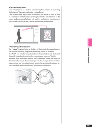 ●Face authentication
Face authentication is a method for matching face patterns by extracting
the features of face parts such as the eyes and nose.
Face authentication is performed by requiring the person to stand in front
of a camera for authentication, or through automatic authentication as the
person walks through a hallway. It is used for applications such as airport
check-in and entrance access control, and customer management.




                                                                                Chapter 9
●Retina/iris authentication




                                                                                Technology element
The “retina” is a thin lining at the back of the eyeball. Retina authentica-
tion involves matching the pattern of capillary vessels in the retina.
The “iris” is a circular lining that adjusts the contraction and dilation of
the pupil. Iris authentication involves matching the pattern of the iris.
Although there is variance between the left and right retinas and irises on
the same individual, it does not change with the passage of time. For this
reason, retina and iris authentication are used as a means of entrance ac-
cess control for conﬁdential areas of government and business.


                                   Iris


                                                   Retina



                                   Pupil




                                                                               296
 