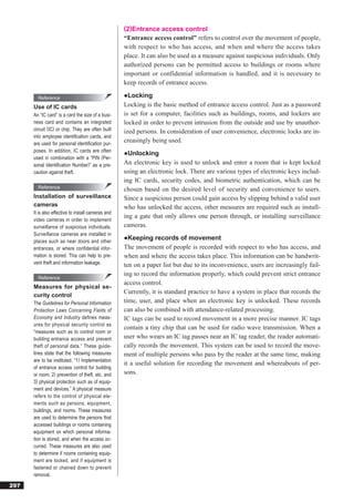 (2)Entrance access control
                                                    “Entrance access control” refers to control over the movement of people,
                                                    with respect to who has access, and when and where the access takes
                                                    place. It can also be used as a measure against suspicious individuals. Only
                                                    authorized persons can be permitted access to buildings or rooms where
                                                    important or confidential information is handled, and it is necessary to
                                                    keep records of entrance access.

        Reference                                   ●Locking
      Use of IC cards                               Locking is the basic method of entrance access control. Just as a password
      An “IC card” is a card the size of a busi-    is set for a computer, facilities such as buildings, rooms, and lockers are
      ness card and contains an integrated          locked in order to prevent intrusion from the outside and use by unauthor-
      circuit (IC) or chip. They are often built    ized persons. In consideration of user convenience, electronic locks are in-
      into employee identiﬁcation cards, and
      are used for personal identiﬁcation pur-
                                                    creasingly being used.
      poses. In addition, IC cards are often
                                                    ●Unlocking
      used in combination with a “PIN (Per-
      sonal Identiﬁcation Number)” as a pre-        An electronic key is used to unlock and enter a room that is kept locked
      caution against theft.                        using an electronic lock. There are various types of electronic keys includ-
                                                    ing IC cards, security codes, and biometric authentication, which can be
        Reference                                   chosen based on the desired level of security and convenience to users.
      Installation of surveillance                  Since a suspicious person could gain access by slipping behind a valid user
      cameras                                       who has unlocked the access, other measures are required such as install-
      It is also effective to install cameras and
                                                    ing a gate that only allows one person through, or installing surveillance
      video cameras in order to implement
      surveillance of suspicious individuals.       cameras.
      Surveillance cameras are installed in
      places such as near doors and other
                                                    ●Keeping records of movement
      entrances, or where confidential infor-       The movement of people is recorded with respect to who has access, and
      mation is stored. This can help to pre-       when and where the access takes place. This information can be handwrit-
      vent theft and information leakage.           ten on a paper list but due to its inconvenience, users are increasingly fail-
                                                    ing to record the information properly, which could prevent strict entrance
        Reference
                                                    access control.
      Measures for physical se-
                                                    Currently, it is standard practice to have a system in place that records the
      curity control
      The Guidelines for Personal Information       time, user, and place when an electronic key is unlocked. These records
      Protection Laws Concerning Fields of          can also be combined with attendance-related processing.
      Economy and Industry defines meas-            IC tags can be used to record movement in a more precise manner. IC tags
      ures for physical security control as
                                                    contain a tiny chip that can be used for radio wave transmission. When a
      “measures such as to control room or
      building entrance access and prevent          user who wears an IC tag passes near an IC tag reader, the reader automati-
      theft of personal data.” These guide-         cally records the movement. This system can be used to record the move-
      lines state that the following measures       ment of multiple persons who pass by the reader at the same time, making
      are to be instituted. “1) Implementation
                                                    it a useful solution for recording the movement and whereabouts of per-
      of entrance access control for building
      or room, 2) prevention of theft, etc. and     sons.
      3) physical protection such as of equip-
      ment and devices.” A physical measure
      refers to the control of physical ele-
      ments such as persons, equipment,
      buildings, and rooms. These measures
      are used to determine the persons that
      accessed buildings or rooms containing
      equipment on which personal informa-
      tion is stored, and when the access oc-
      curred. These measures are also used
      to determine if rooms containing equip-
      ment are locked, and if equipment is
      fastened or chained down to prevent
      removal.

297
 