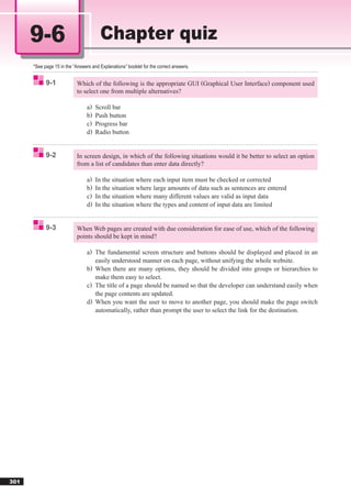 9-6                              Chapter quiz
      *See page 15 in the “Answers and Explanations” booklet for the correct answers.


            9-1             Which of the following is the appropriate GUI (Graphical User Interface) component used
                            to select one from multiple alternatives?

                                 a)   Scroll bar
                                 b)   Push button
                                 c)   Progress bar
                                 d)   Radio button


            9-2             In screen design, in which of the following situations would it be better to select an option
                            from a list of candidates than enter data directly?

                                 a)   In the situation where each input item must be checked or corrected
                                 b)   In the situation where large amounts of data such as sentences are entered
                                 c)   In the situation where many different values are valid as input data
                                 d)   In the situation where the types and content of input data are limited


            9-3             When Web pages are created with due consideration for ease of use, which of the following
                            points should be kept in mind?

                                 a) The fundamental screen structure and buttons should be displayed and placed in an
                                    easily understood manner on each page, without unifying the whole website.
                                 b) When there are many options, they should be divided into groups or hierarchies to
                                    make them easy to select.
                                 c) The title of a page should be named so that the developer can understand easily when
                                    the page contents are updated.
                                 d) When you want the user to move to another page, you should make the page switch
                                    automatically, rather than prompt the user to select the link for the destination.




301
 