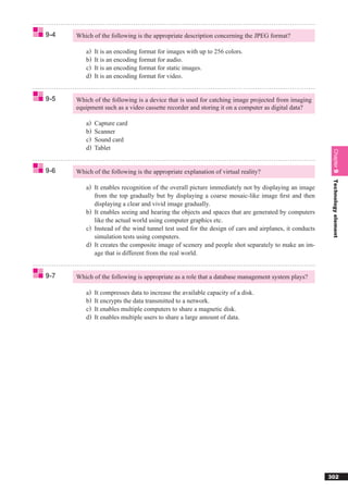9-4   Which of the following is the appropriate description concerning the JPEG format?

         a)   It is an encoding format for images with up to 256 colors.
         b)   It is an encoding format for audio.
         c)   It is an encoding format for static images.
         d)   It is an encoding format for video.


9-5   Which of the following is a device that is used for catching image projected from imaging
      equipment such as a video cassette recorder and storing it on a computer as digital data?

         a)   Capture card
         b)   Scanner
         c)   Sound card
         d)   Tablet




                                                                                                      Chapter 9
9-6   Which of the following is the appropriate explanation of virtual reality?




                                                                                                      Technology element
         a) It enables recognition of the overall picture immediately not by displaying an image
            from the top gradually but by displaying a coarse mosaic-like image ﬁrst and then
            displaying a clear and vivid image gradually.
         b) It enables seeing and hearing the objects and spaces that are generated by computers
            like the actual world using computer graphics etc.
         c) Instead of the wind tunnel test used for the design of cars and airplanes, it conducts
            simulation tests using computers.
         d) It creates the composite image of scenery and people shot separately to make an im-
            age that is different from the real world.


9-7   Which of the following is appropriate as a role that a database management system plays?

         a)   It compresses data to increase the available capacity of a disk.
         b)   It encrypts the data transmitted to a network.
         c)   It enables multiple computers to share a magnetic disk.
         d)   It enables multiple users to share a large amount of data.




                                                                                                     302
 