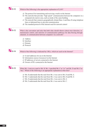 9-12   Which of the following is the appropriate explanation of LAN?

                a) The protocol for transmitting and receiving e-mails on the Internet
                b) The network that provides “high speed” communication between the computers in a
                   comparatively narrow area, such as inside of the same building
                c) The network that connects geographically distant Base A and Base B using telephone
                   lines or dedicated lines to provide communication
                d) The standard protocol of the Internet used for network control


      9-13   What is the convention and rules that both sides should observe about error detection, re-
             transmission control, and selection of communication pathways for data ﬂowing through
             channels, in communication between computers via a network?

                a)   Address
                b)   Interface
                c)   Domain
                d)   Protocol


      9-14   Which of the following is indicated by URLs, which are used on the Internet?

                a)   E-mail addresses for use in the Internet
                b)   Information sources (resources) on the Internet
                c)   IP addresses of servers connected to the Internet
                d)   Owners of PCs connected to the Internet


      9-15   When Mr. A sent an e-mail to Mr. B, Mr. A speciﬁed Mr. C as “cc” and Mr. D and Mr. E as
             “bcc.” Which of the following is an appropriate explanation at that time?

                a)   Mr. B understands that the mail from Mr. A was sent to Mr. D and Mr. E.
                b)   Mr. C understands that the mail from Mr. A was sent to Mr. D and Mr. E.
                c)   Mr. D understands that the mail from Mr. A was sent to Mr. E.
                d)   Mr. E understands that the mail from Mr. A was sent to Mr. C.




305
 