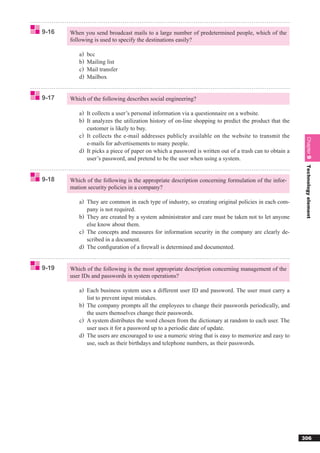 9-16   When you send broadcast mails to a large number of predetermined people, which of the
       following is used to specify the destinations easily?

          a)   bcc
          b)   Mailing list
          c)   Mail transfer
          d)   Mailbox


9-17   Which of the following describes social engineering?

          a) It collects a user’s personal information via a questionnaire on a website.
          b) It analyzes the utilization history of on-line shopping to predict the product that the
             customer is likely to buy.
          c) It collects the e-mail addresses publicly available on the website to transmit the




                                                                                                        Chapter 9
             e-mails for advertisements to many people.
          d) It picks a piece of paper on which a password is written out of a trash can to obtain a
             user’s password, and pretend to be the user when using a system.




                                                                                                        Technology element
9-18   Which of the following is the appropriate description concerning formulation of the infor-
       mation security policies in a company?

          a) They are common in each type of industry, so creating original policies in each com-
             pany is not required.
          b) They are created by a system administrator and care must be taken not to let anyone
             else know about them.
          c) The concepts and measures for information security in the company are clearly de-
             scribed in a document.
          d) The conﬁguration of a ﬁrewall is determined and documented.


9-19   Which of the following is the most appropriate description concerning management of the
       user IDs and passwords in system operations?

          a) Each business system uses a different user ID and password. The user must carry a
             list to prevent input mistakes.
          b) The company prompts all the employees to change their passwords periodically, and
             the users themselves change their passwords.
          c) A system distributes the word chosen from the dictionary at random to each user. The
             user uses it for a password up to a periodic date of update.
          d) The users are encouraged to use a numeric string that is easy to memorize and easy to
             use, such as their birthdays and telephone numbers, as their passwords.




                                                                                                       306
 