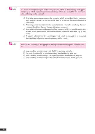 9-20   If a user at an enterprise forgets his/her own password, which of the following is an appro-
             priate way in which a security administrator should inform the user of his/her passwords
             after conﬁrming his/her identity?

                a) A security administrator retrieves the password which is stored on his/her own com-
                   puter, and then sends it to the user in the form of an internal document classiﬁed as
                   conﬁdential.
                b) A security administrator informs the user of an initial value after initializing the user’
                   s password, and then the user changes it to a new password.
                c) A security administrator makes a copy of the password, which is stored in an encrypt-
                   ed form, in the common area, and then informs the user of the decryption key by tele-
                   phone.
                d) A security administrator decodes the password which is managed in an encrypted
                   form, and then informs the user of that password by e-mail.


      9-21   Which of the following is the appropriate description of measures against computer virus-
             es?

                a)   Virus checking is unnecessary while the PC is operating normally.
                b)   The virus deﬁnition ﬁle in antivirus software is updated to the latest one.
                c)   Virus checking is unnecessary if the digital signature is attached to the program.
                d)   Virus checking is unnecessary for the software that one of your friends gave you.




307
 