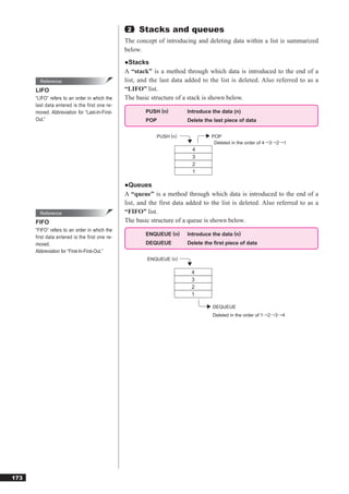 2   Stacks and queues
                                                The concept of introducing and deleting data within a list is summarized
                                                below.
                                                ●Stacks
                                                A “stack” is a method through which data is introduced to the end of a
        Reference                               list, and the last data added to the list is deleted. Also referred to as a
      LIFO                                      “LIFO” list.
      “LIFO” refers to an order in which the    The basic structure of a stack is shown below.
      last data entered is the first one re-
      moved. Abbreviation for “Last-In-First-           PUSH (n)        Introduce the data (n)
      Out.”                                             POP             Delete the last piece of data


                                                            PUSH (n)              POP
                                                                                   Deleted in the order of 4→3→2→1
                                                                          4
                                                                          3
                                                                          2
                                                                          1

                                                ●Queues
                                                A “queue” is a method through which data is introduced to the end of a
                                                list, and the first data added to the list is deleted. Also referred to as a
        Reference                               “FIFO” list.
      FIFO                                      The basic structure of a queue is shown below.
      “FIFO” refers to an order in which the
                                                        ENQUEUE (n)     Introduce the data (n)
      first data entered is the first one re-
      moved.                                            DEQUEUE         Delete the ﬁrst piece of data
      Abbreviation for “First-In-First-Out.”
                                                        ENQUEUE (n)

                                                                          4
                                                                          3
                                                                          2
                                                                          1

                                                                                  DEQUEUE
                                                                                  Deleted in the order of 1→2→3→4




173
 