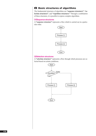 2   Basic structures of algorithms
      The fundamental structures of algorithms are “sequence structures”, “se-
      lection structures”, and “repetition structures.” Through a combination
      of these structures, it is possible to express complex algorithms.
      (1)Sequence structures
      A “sequence structure” represents a ﬂow which is carried out in a partic-
      ular order.
                                        Start



                                     Process ①




                                     Process ②




                                        End

      (2)Selection structures
      A “selection structure” represents a ﬂow through which processes are se-
      lected based on certain conditions.
                           Start



                                    False
                        Condition
                       True




                        Process ①                  Process ②




                           End




175
 