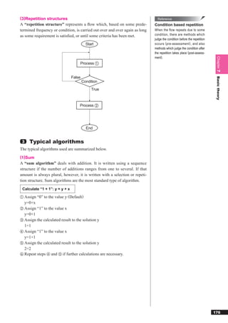 (3)Repetition structures                                                        Reference
A “repetition structure” represents a ﬂow which, based on some prede-         Condition based repetition
termined frequency or condition, is carried out over and over again as long   When the flow repeats due to some
as some requirement is satisﬁed, or until some criteria has been met.         condition, there are methods which
                                                                              judge the condition before the repetition
                                          Start                               occurs ( pre-assessment ) , and also
                                                                              methods which judge the condition after
                                                                              the repetition takes place (post-assess-
                                                                              ment).




                                                                                                                           Chapter 7
                                     Process ①


                                False




                                                                                                                           Basic theory
                                        Condition
                                             True



                                    Process ②




                                          End


 3   Typical algorithms
The typical algorithms used are summarized below.
(1)Sum
A “sum algorithm” deals with addition. It is written using a sequence
structure if the number of additions ranges from one to several. If that
amount is always plural, however, it is written with a selection or repeti-
tion structure. Sum algorithms are the most standard type of algorithm.

 Calculate “1 + 1”: y = y + x

① Assign   “0” to the value y (Default)
  y=0+x
② Assign “1” to the value x
  y=0+1
③ Assign the calculated result to the solution y
  1=1
④ Assign “1” to the value x
  y=1+1
⑤ Assign the calculated result to the solution y
  2=2
⑥ Repeat steps ④ and ⑤ if further calculations are necessary.




                                                                                                                          176
 