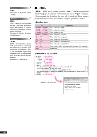 Reference                                   1    HTML
      HTML
                                                   “HTML,” which was developed based on “SGML,” is a language used to
      Abbreviation for “HyperText Markup
      Language.”
                                                   create Web pages. It employs control characters called “tags,” which pro-
                                                   vide commands that direct how the page will be displayed. These tags ap-
        Reference                                  pear as sections which are bracketed off using the symbols “<” and “>.”
      SGML
                                                   ●Standard tags
      “SGML” is a type of markup language
      that uses a text format developed to                   Tag                                        Explanation
      simplify data conversion for electronic       <HTML>…</HTML>            Start and end of HTML
      publishing, text databases, and other
                                                    <HEAD>…</HEAD>            Start and end of header
      types of applications.
                                                    <TITLE>…</TITLE>          Start and end of title
      Abbreviation for “Standard Generalized
      Markup Language.”                             <BODY>…</BODY>            Start and end of main text
                                                    <P>…</P>                  Start and end of paragraph
        Reference                                   <B>…</B>                  Start and end of boldface text
      DHTML                                         <U>…</U>                  Start and end of underlined text
      “DHTML,” which is based on expanded           <I>…</I>                  Start and end of italicized text
      HTML specifications, is a technology          <A>…</A>                  Start and end of link (indicates a link using an HREF attribute)
      that enables various interactive means
                                                    <BR>                      Line break
      of expression on a Web page. It allows
      for more animated Web pages featuring
      images that display and illustrations that   ●Examples of tag notation
      move in line with mouse or cursor
                                                    <HTML>       ← Start of HTML
      movement.                                     <HEAD>        ← Start of header
      Abbreviation for “Dynamic HTML.”                <TITLE>      ← Start of title
                                                          Home page       ←(Title)
                                                      </TITLE>     ← End of title
                                                    </HEAD>       ← End of header
                                                    <BODY>        ← Start of main text
                                                      <P><B><U>Recruiting baseball team members</U></B></P>




                                                                                                                                                [Main text]
                                                      <P><I>Practice every Sat. and Sun.<BR>
                                                               Members needed: 5 players (ages 20-35)</I></P>
                                                      <P>For further details <A HREF=“http://www.fom.fujitsu.com/recruite.html”>click</A></P>
                                                    </BODY>       ← End of main text
                                                    </HTML>      ← End of HTML




                                                             Appears in browser as




181
 