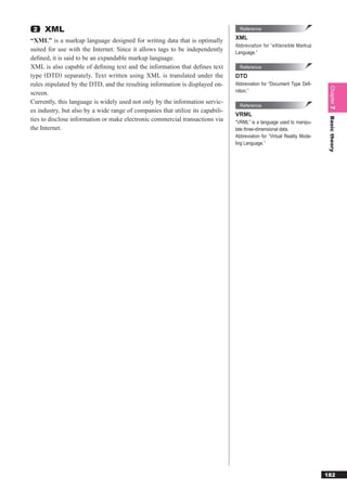 2   XML                                                                          Reference
                                                                                XML
“XML” is a markup language designed for writing data that is optimally
                                                                                Abbreviation for “eXtensible Markup
suited for use with the Internet. Since it allows tags to be independently      Language.”
deﬁned, it is said to be an expandable markup language.
XML is also capable of deﬁning text and the information that deﬁnes text          Reference
type (DTD) separately. Text written using XML is translated under the           DTD
rules stipulated by the DTD, and the resulting information is displayed on-     Abbreviation for “Document Type Deﬁ-




                                                                                                                           Chapter 7
screen.                                                                         nition.”

Currently, this language is widely used not only by the information servic-
                                                                                  Reference
es industry, but also by a wide range of companies that utilize its capabili-
                                                                                VRML
ties to disclose information or make electronic commercial transactions via




                                                                                                                           Basic theory
                                                                                “VRML” is a language used to manipu-
the Internet.                                                                   late three-dimensional data.
                                                                                Abbreviation for “Virtual Reality Mode-
                                                                                ling Language.”




                                                                                                                          182
 