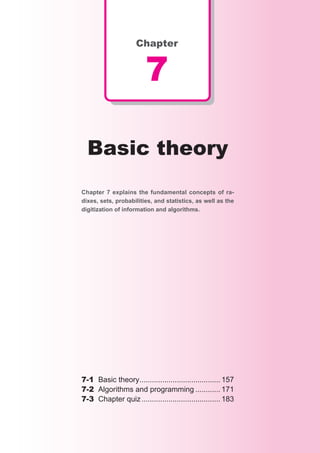 Chapter


                        7

  Basic theory
Chapter 7 explains the fundamental concepts of ra-
dixes, sets, probabilities, and statistics, as well as the
digitization of information and algorithms.




7-1 Basic theory....................................... 157
7-2 Algorithms and programming ............ 171
7-3 Chapter quiz ...................................... 183
 