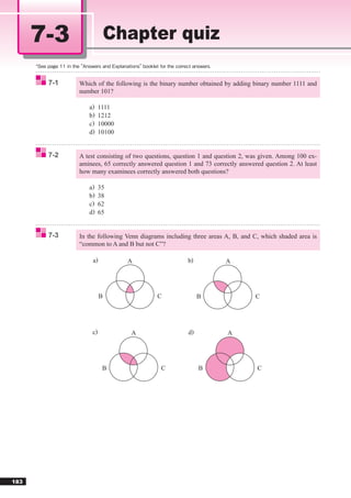 7-3                  Chapter quiz

       7-1   Which of the following is the binary number obtained by adding binary number 1111 and
             number 101?

                a)    1111
                b)    1212
                c)    10000
                d)    10100


       7-2   A test consisting of two questions, question 1 and question 2, was given. Among 100 ex-
             aminees, 65 correctly answered question 1 and 73 correctly answered question 2. At least
             how many examinees correctly answered both questions?

                a)    35
                b)    38
                c)    62
                d)    65


       7-3   In the following Venn diagrams including three areas A, B, and C, which shaded area is
             “common to A and B but not C”?

                  a)          A                      b)            A




                       B                 C                B                   C




                 c)             A                    d)            A




                       B                   C              B                   C




183
 