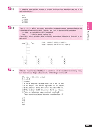 7-4   At least how many bits are required to indicate the length from 0 mm to 1,000 mm in the
      unit of millimeters?

         a)   4
         b)   10
         c)   1000
         d)   1001




                                                                                                      Chapter 7
7-5   There is a device where articles are accumulated upwards from the bottom and taken out
      from upwards in sequential order. There are two kinds of operations for this device.




                                                                                                      Basic theory
           PUSH n: Accumulate an article (number n)
           POP:       Extract one article from the top
      If no articles are accumulated at the beginning, which of the following is the result of the
      operations?

                                       PUSH 1 → PUSH 5 → POP → PUSH 7 →
         PUSH           POP
                                       PUSH 6 → PUSH 4 → POP → POP → PUSH 3




         a)                   b)                 c)                  d)
              1                    3                  3                   6
              7                    4                  7                   4
              3                    6                  1                   3



7-6   When the procedure described below is repeated to sort ﬁve numbers in ascending order,
      how many times is the procedure repeated until sorting is completed?

         [The order of data before sorting]
         5, 1, 4, 3, 2
         [Procedure]
         (1) If the 1st data > the 2nd data, replace the 1st and 2nd data.
         (2) If the 2nd data > the 3rd data, replace the 2nd and 3rd data.
         (3) If the 3rd data > the 4th data, replace the 3rd and 4th data.
         (4) If the 4th data > the 5th data, replace the 4th and 5th data.
         (5) When no replacement occurs, sorting is completed.
             When replacement occurs, repeat the procedure from (1).

         a)   1
         b)   2
         c)   3
         d)   4




                                                                                                     184
 