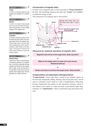 Reference                                    ●Construction of magnetic disks
      Track                                          In order to use a magnetic disk, it is ﬁrst necessary to “format (initialize)”
      A “track” is a concentric region for data      the disk. The formatting organizes the disks into “tracks” and “sectors”
      storage that is separated on a magnetic        to enable the storage of data.
      disk.
                                                     The construction of a magnetic disk is shown below.
        Reference
                                                                                                 Magnetic disks (floppy disks and
      Sector                                                                      Sector         hard disks) store data in sector
                                                          Track
      A “sector” is a region of data storage                                                     units.
      that is derived by radially dividing a
      track into equal parts. It is the smallest
      storage unit of a magnetic disk.                                                         Moves in line with the magnetic head
                                                                                                          (Seek operation)

        Reference
      Cylinder
      A “cylinder” comprises a group of tracks
      that share the same location. Each stor-
      age surface has its own magnetic head.                                                                          Access arm
      These heads move in line with each                                                      Magnetic head
      other simultaneously, which makes it                Magnetic disk     Cylinder 2
      possible to select tracks on the same                        Rotational axis
                                                                                         Cylinder 1
      radius. The groups of tracks on the
      same radius comprise a cylindrical             ●Sequence for read/write operations of magnetic disks
      shape or cylinder.
                                                           Magnetic head moves to the target track. (Seek operation)
        Reference
      Search time
      “Search time” refers to rotational latency
                                                              Waits for the target sector to rotate and come around.
      for read/write operations on a magnetic
                                                                                (Rotational latency)
      disk. It is the time it takes after the seek
      operation has ﬁnished, for the magnetic
      disk to rotate, and for the lead part of
      the read data or write area to reach the           Reads and writes to and from the target sector. (Data transfer)
      position of the magnetic head. The seek
      operation time is called “seek time.”
                                                     ●Fragmentation and optimization (defragmentation)
                                                     “Fragmentation” occurs when data is stored across multiple regions of
                                                     the hard disk. Repeatedly adding, deleting, and moving data that is stored
                                                     across a continuous sector results in a state of fragmentation. When data
                                                     becomes fragmented, the number of seek operations increases, which in
                                                     turn reduces access speed. It is then necessary to periodically repair frag-
                                                     mentation via “optimization,” which is performed using specialized soft-
                                                     ware.




195
 
