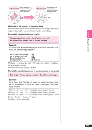 Fragmented state When fragmented, the           Optimized state When optimized, the
                      number of seek operations                    number of seek
                      increases and access                         operations decreases
                      speed decreases.                             and access speed
                                                                   increases.

      ②                                               ③       ②
                               Optimization
              ①              (Defragmentation)      ④         ①
          ③                                               ⑤
                  ④
          ⑤


●Calculating the capacity of magnetic disks
The following formula can be used to calculate the storage capacity of a
magnetic disk, and the number of sectors needed to record data.




                                                                                           Chapter 8
Formula for calculating storage capacity

   Storage capacity per sector × No. of sectors per track ×




                                                                                           Computer system
   No. of tracks per surface × No. of storage surfaces


 Example
 If a ﬂoppy disk with the following speciﬁcations is formatted, how
 many MB is the storage capacity?

  No. of tracks per surface               : 80
  No. of sectors per track                : 18
  Sector length (bytes)                   : 512
  Storage surface                         : Both sides

512 bytes × 18 sectors / per track × 80 tracks / per surface × 2 surfaces =
1,474,560 bytes 1.4MB
Therefore, the storage capacity is 1.4MB.
Formula for calculating number of sectors needed to store data

   Data length ÷ Storage capacity per sector ··· Round to nearest integer


 Example
 For a ﬂoppy disk that has 512 bytes per sector, how many total
 sectors are needed to store 500 bytes, 1,400 bytes, and 1,600
 bytes of data?
  500 bytes ÷ 512 bytes = 0.976 ···· (rounded to nearest integer) = 1 sector
1,400 bytes ÷ 512 bytes = 2.734 ···· (rounded to nearest integer) = 3 sectors
1,600 bytes ÷ 512 bytes = 3.125 ···· (rounded to nearest whole integer) = 4 sectors
1 sector + 3 sectors + 4 sectors = 8 sectors
Therefore, 8 sectors are needed.




                                                                                          196
 
