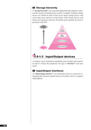 3   Storage hierarchy
      A “storage hierarchy” uses a pyramid-shaped hierarchy diagram to repre-
      sent the structure of storage devices used by a computer. Normally, storage
      devices are stacked in order of data access speed; storage devices with
      slower data access speed are at the bottom, while storage devices with
      faster access speed are at the top. The farther up the pyramid, the closer in
      proximity to the CPU.

                 High speed,
                  high cost
                                                 Cache
                                                 memory


                                                  Main
                                                 memory



                                            Auxiliary memory




                                           HDD (Hard Disk Drive)
                 Low speed,
                  low cost




            8-1-3 Input/Output devices
      A computer can be connected to peripherals such as printers and scanners.
      In order to connect the peripherals, the type of “interface” used must
      match.

       1   Input/Output interfaces
      An “input/output interface” is an intermediary device or system for ex-
      changing data (electrical signals) between two points such as a computer
      and peripheral.




199
 