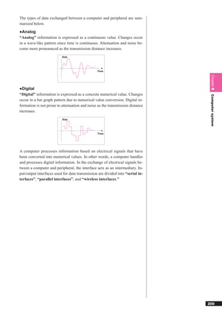 The types of data exchanged between a computer and peripheral are sum-
marized below.
●Analog
“Analog” information is expressed as a continuous value. Changes occur
in a wave-like pattern since time is continuous. Attenuation and noise be-
come more pronounced as the transmission distance increases.
                          Size




                                                Time




                                                                                 Chapter 8
●Digital
“Digital” information is expressed as a concrete numerical value. Changes




                                                                                 Computer system
occur in a bar graph pattern due to numerical value conversion. Digital in-
formation is not prone to attenuation and noise as the transmission distance
increases.
                          Size




                                                Time




A computer processes information based on electrical signals that have
been converted into numerical values. In other words, a computer handles
and processes digital information. In the exchange of electrical signals be-
tween a computer and peripheral, the interface acts as an intermediary. In-
put/output interfaces used for data transmission are divided into “serial in-
terfaces”, “parallel interfaces”, and “wireless interfaces.”




                                                                                200
 