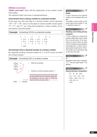 (2)Radix conversion
“Radix conversion” deals with the replacement of one number system                             Reference
with another.                                                                              Radix
The method of radix conversion is summarized below.                                        A “radix” shows how many different
                                                                                           numbers can be expressed within one
●Conversion from a binary number to a decimal number                                       digit.
In the same way that each digit in a decimal number system represents                      For example, a binary number is com-
“100”, “101”, “102”, and so on, the digits in a binary number system signify               posed using the two numbers “0” and




                                                                                                                                          Chapter 7
                                                                                           “1,” therefore its radix is “2.”
“20”, “21”, and “22”, etc. Using these properties, a binary number can be
converted to a decimal number.                                                                 Reference

 Example Converting (1010)2 to a decimal number                                            Reading and writing binary




                                                                                                                                          Basic theory
                                                                                           numbers
                   (           1           0            1            0   )2                If “1010” is written as is, it would not be
                           3           2            1            0                         possible to differentiate a binary number
                       = 2 ×1      + 2 ×0      + 2 ×1       + 2 ×0
                                                                                           from a decimal number. To be repre-
                       = 8 ×1      + 4 ×0      + 2 ×1       + 1 ×0                         sented as a binary number, the value
                       =    8      +    0      +   2        +   0                          must be bracketed using parentheses
                       = (10) 10                                                           and denoted with a “2” after it. The re-
                                                                                           sulting notation would then be “(1010)2.”
●Conversion from a decimal number to a binary number                                       This number can be read digit by digit
By repeatedly dividing a decimal number by 2, it can be easily converted                   as “One. Zero. One. Zero.”

into a binary number.
                                                                                               Reference

 Example Converting (10)10 to a binary number                                              n 0

                                                                                           Regardless of which value n represents,
       2   10 …0                       Write the remainder.                                “n0 = 1” (the zero power equals “1”) by
                                                                                           deﬁnition.
       2   5   …1
       2   2   …0                                                                              Reference
                                       Divide by 2 until the quotient equals “1.”          Decimal Number Composition
                                                                                                  (1       2       0        3 )10
                                     In the same sequence as shown by the arrow, write
                                                                                                     3         2        1           0
                                     the final quotient and each remainder starting from         = 10 ×1 +10 ×2 +10 ×0 +10 ×3
                                     the beginning of the new value, to convert the              = 1000×1 + 100×2 + 10×0 + 1×3
                                     decimal number to a binary number.                          = 1000 + 200 + 0 + 3
      (10)10   →        (1010)2                                                                  = 1203




                                                                                                                                         158
 