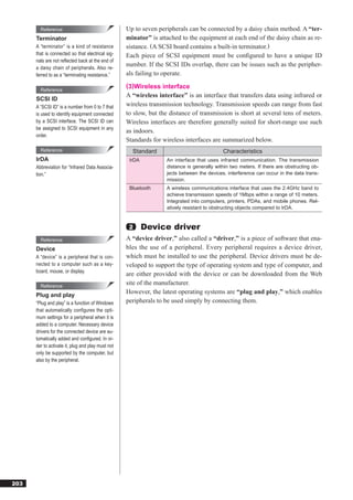 Reference                                  Up to seven peripherals can be connected by a daisy chain method. A “ter-
      Terminator                                   minator” is attached to the equipment at each end of the daisy chain as re-
      A “terminator” is a kind of resistance       sistance. (A SCSI board contains a built-in terminator.)
      that is connected so that electrical sig-    Each piece of SCSI equipment must be conﬁgured to have a unique ID
      nals are not reﬂected back at the end of
      a daisy chain of peripherals. Also re-
                                                   number. If the SCSI IDs overlap, there can be issues such as the peripher-
      ferred to as a “terminating resistance.”     als failing to operate.
                                                   (3)Wireless interface
        Reference
                                                   A “wireless interface” is an interface that transfers data using infrared or
      SCSI ID
      A “SCSI ID” is a number from 0 to 7 that     wireless transmission technology. Transmission speeds can range from fast
      is used to identify equipment connected      to slow, but the distance of transmission is short at several tens of meters.
      by a SCSI interface. The SCSI ID can         Wireless interfaces are therefore generally suited for short-range use such
      be assigned to SCSI equipment in any
                                                   as indoors.
      order.
                                                   Standards for wireless interfaces are summarized below.
        Reference                                    Standard                              Characteristics
      IrDA                                          IrDA          An interface that uses infrared communication. The transmission
      Abbreviation for “Infrared Data Associa-                    distance is generally within two meters. If there are obstructing ob-
      tion.”                                                      jects between the devices, interference can occur in the data trans-
                                                                  mission.
                                                    Bluetooth     A wireless communications interface that uses the 2.4GHz band to
                                                                  achieve transmission speeds of 1Mbps within a range of 10 meters.
                                                                  Integrated into computers, printers, PDAs, and mobile phones. Rel-
                                                                  atively resistant to obstructing objects compared to IrDA.


                                                    2      Device driver
        Reference                                  A “device driver,” also called a “driver,” is a piece of software that ena-
      Device                                       bles the use of a peripheral. Every peripheral requires a device driver,
      A “device” is a peripheral that is con-      which must be installed to use the peripheral. Device drivers must be de-
      nected to a computer such as a key-          veloped to support the type of operating system and type of computer, and
      board, mouse, or display.
                                                   are either provided with the device or can be downloaded from the Web
        Reference
                                                   site of the manufacturer.
      Plug and play
                                                   However, the latest operating systems are “plug and play,” which enables
      “Plug and play” is a function of Windows     peripherals to be used simply by connecting them.
      that automatically configures the opti-
      mum settings for a peripheral when it is
      added to a computer. Necessary device
      drivers for the connected device are au-
      tomatically added and conﬁgured. In or-
      der to activate it, plug and play must not
      only be supported by the computer, but
      also by the peripheral.




203
 