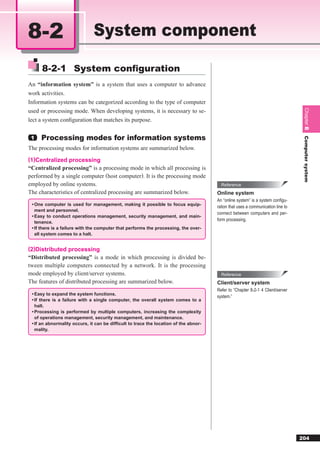 8-2                           System component

     8-2-1 System conﬁguration
An “information system” is a system that uses a computer to advance
work activities.
Information systems can be categorized according to the type of computer
used or processing mode. When developing systems, it is necessary to se-




                                                                                                                                  Chapter 8
lect a system conﬁguration that matches its purpose.


 1   Processing modes for information systems




                                                                                                                                  Computer system
The processing modes for information systems are summarized below.
(1)Centralized processing
“Centralized processing” is a processing mode in which all processing is
performed by a single computer (host computer). It is the processing mode
employed by online systems.                                                             Reference
The characteristics of centralized processing are summarized below.                   Online system
                                                                                      An “online system” is a system conﬁgu-
 • One computer is used for management, making it possible to focus equip-
                                                                                      ration that uses a communication line to
   ment and personnel.
                                                                                      connect between computers and per-
 • Easy to conduct operations management, security management, and main-
                                                                                      form processing.
   tenance.
 • If there is a failure with the computer that performs the processing, the over-
   all system comes to a halt.


(2)Distributed processing
“Distributed processing” is a mode in which processing is divided be-
tween multiple computers connected by a network. It is the processing
mode employed by client/server systems.                                                 Reference
The features of distributed processing are summarized below.                          Client/server system
                                                                                      Refer to “Chapter 8-2-1 4 Client/server
 • Easy to expand the system functions.
                                                                                      system.”
 • If there is a failure with a single computer, the overall system comes to a
   halt.
 • Processing is performed by multiple computers, increasing the complexity
   of operations management, security management, and maintenance.
 • If an abnormality occurs, it can be difﬁcult to trace the location of the abnor-
   mality.




                                                                                                                                 204
 